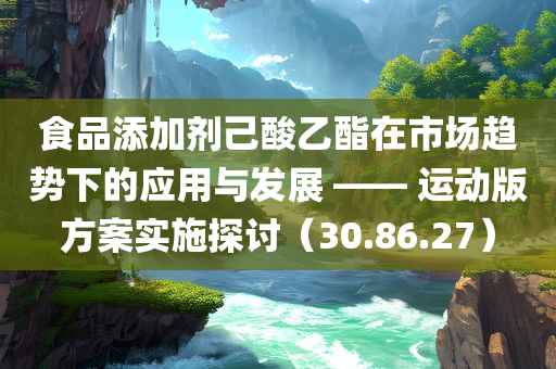 食品添加剂己酸乙酯在市场趋势下的应用与发展 —— 运动版方案实施探讨（30.86.27）