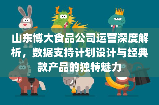 山东博大食品公司运营深度解析，数据支持计划设计与经典款产品的独特魅力