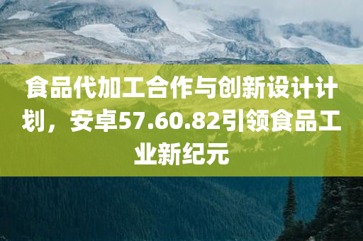 食品代加工合作与创新设计计划，安卓57.60.82引领食品工业新纪元