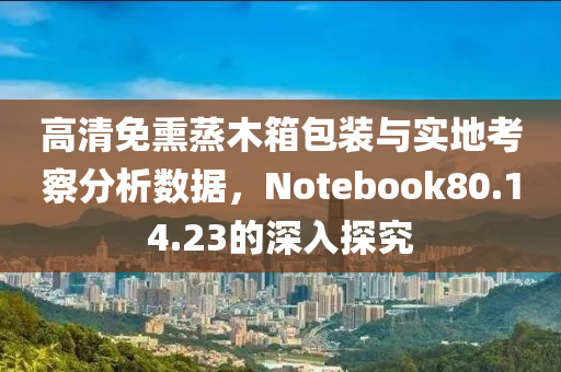 高清免熏蒸木箱包装与实地考察分析数据，Notebook80.14.23的深入探究