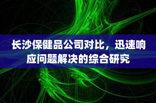 长沙保健品公司对比，迅速响应问题解决的综合研究