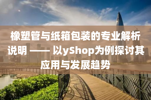 橡塑管与纸箱包装的专业解析说明 —— 以yShop为例探讨其应用与发展趋势