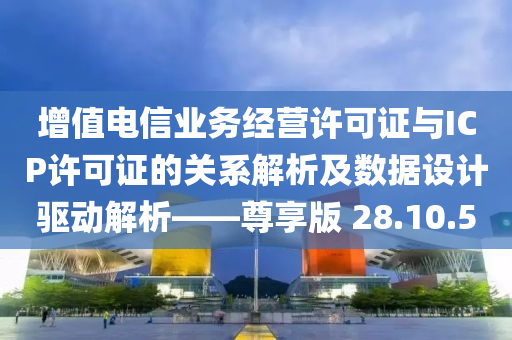 增值电信业务经营许可证与ICP许可证的关系解析及数据设计驱动解析——尊享版 28.10.50