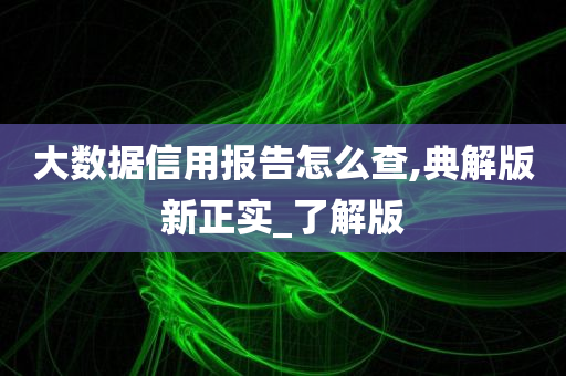 大数据信用报告怎么查,典解版新正实_了解版