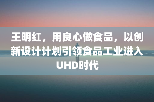 王明红，用良心做食品，以创新设计计划引领食品工业进入UHD时代