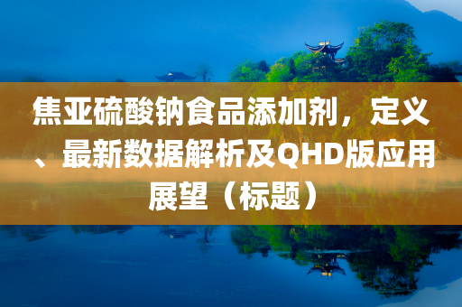 焦亚硫酸钠食品添加剂，定义、最新数据解析及QHD版应用展望（标题）