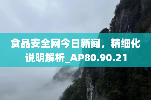 食品安全网今日新闻，精细化说明解析_AP80.90.21