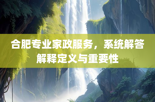 合肥专业家政服务，系统解答解释定义与重要性