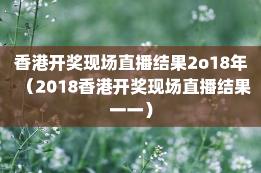 香港开奖现场直播结果2o18年（2018香港开奖现场直播结果一一）