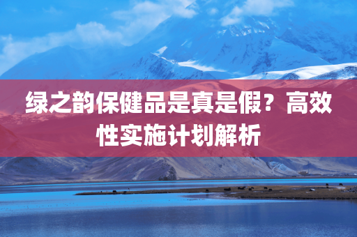 绿之韵保健品是真是假？高效性实施计划解析