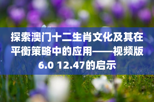 探索澳门十二生肖文化及其在平衡策略中的应用——视频版6.0 12.47的启示