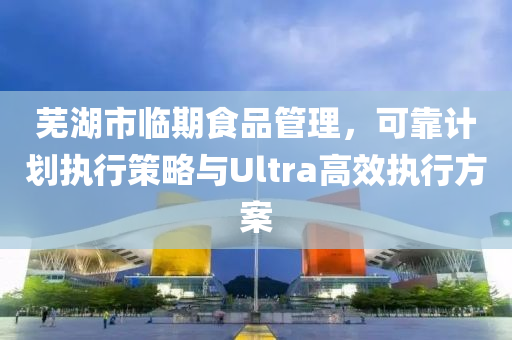 芜湖市临期食品管理，可靠计划执行策略与Ultra高效执行方案