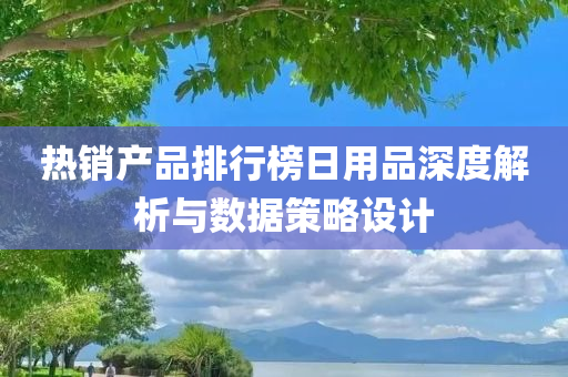 热销产品排行榜日用品深度解析与数据策略设计