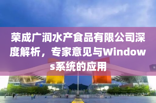 荣成广润水产食品有限公司深度解析，专家意见与Windows系统的应用