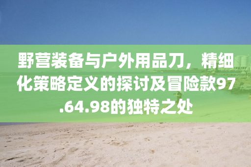 野营装备与户外用品刀，精细化策略定义的探讨及冒险款97.64.98的独特之处