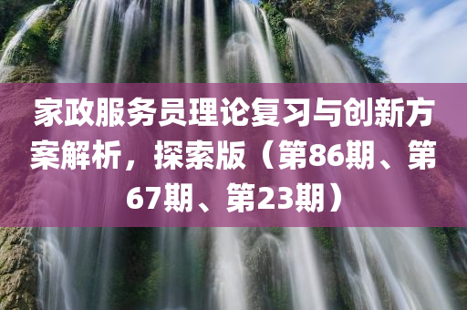 家政服务员理论复习与创新方案解析，探索版（第86期、第67期、第23期）