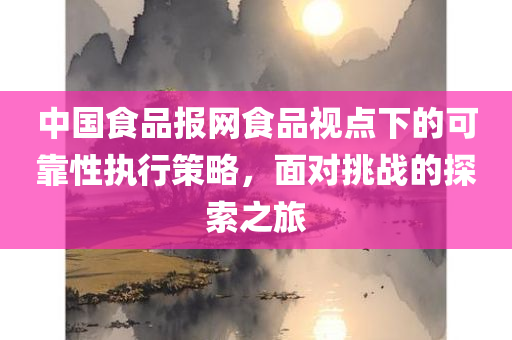 中国食品报网食品视点下的可靠性执行策略，面对挑战的探索之旅