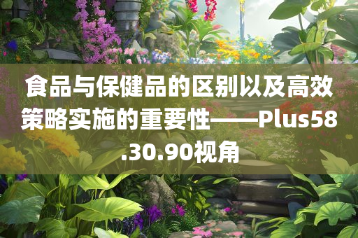 食品与保健品的区别以及高效策略实施的重要性——Plus58.30.90视角