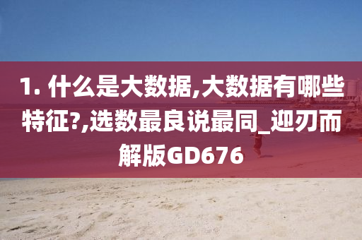 1. 什么是大数据,大数据有哪些特征?,选数最良说最同_迎刃而解版GD676