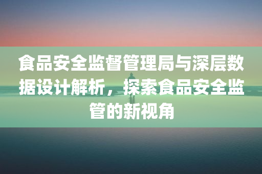 食品安全监督管理局与深层数据设计解析，探索食品安全监管的新视角