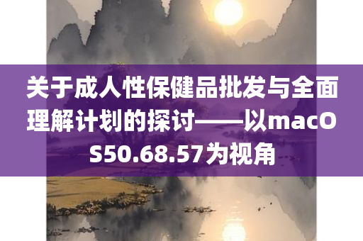 关于成人性保健品批发与全面理解计划的探讨——以macOS50.68.57为视角