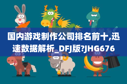 国内游戏制作公司排名前十,迅速数据解析_DFJ版?JHG676