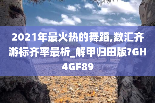 2021年最火热的舞蹈,数汇齐游标齐率最析_解甲归田版?GH4GF89