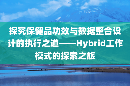 探究保健品功效与数据整合设计的执行之道——Hybrid工作模式的探索之旅