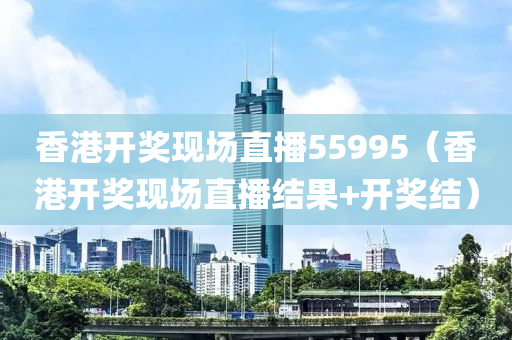 香港开奖现场直播55995（香港开奖现场直播结果+开奖结）