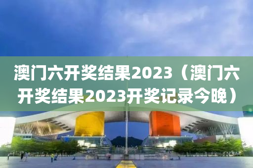 澳门六开奖结果2023（澳门六开奖结果2023开奖记录今晚）