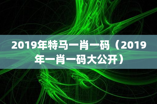 2019年特马一肖一码（2019年一肖一码大公开）