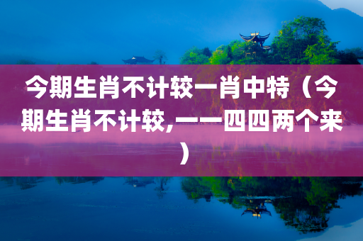 今期生肖不计较一肖中特（今期生肖不计较,一一四四两个来）