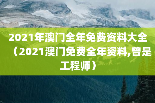 2021年澳门全年免费资料大全（2021澳门免费全年资料,曾是工程师）