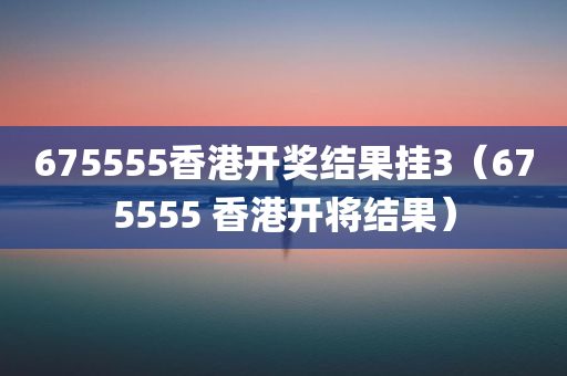 675555香港开奖结果挂3（675555 香港开将结果）