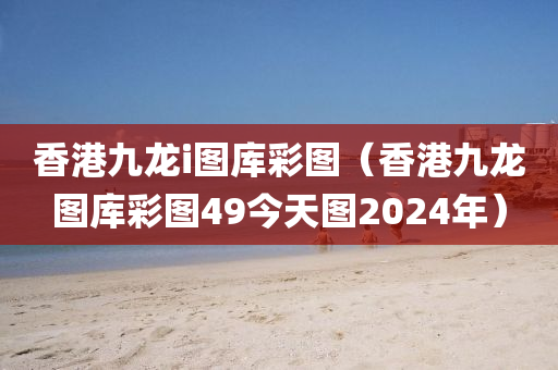 香港九龙i图库彩图（香港九龙图库彩图49今天图2024年）