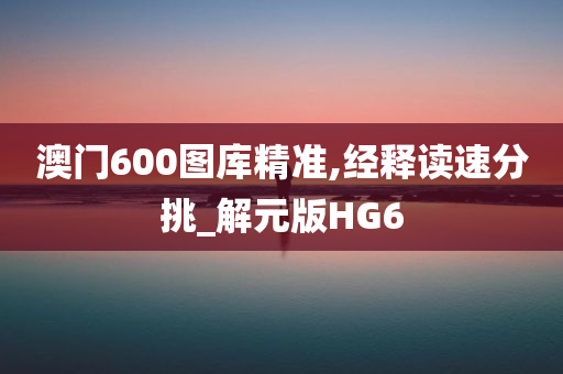 澳门600图库精准,经释读速分挑_解元版HG6