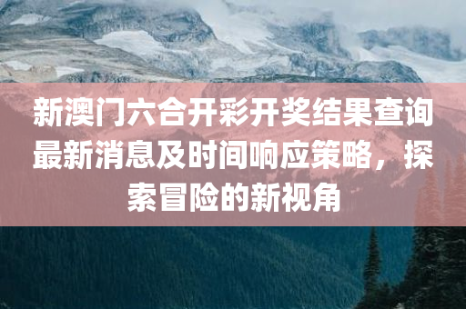 新澳门六合开彩开奖结果查询最新消息及时间响应策略，探索冒险的新视角