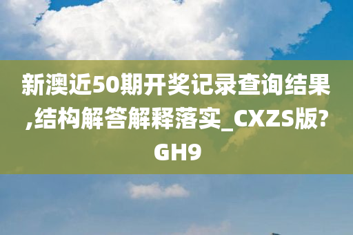 新澳近50期开奖记录查询结果,结构解答解释落实_CXZS版?GH9