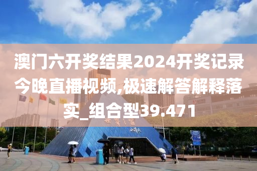 澳门六开奖结果2024开奖记录今晚直播视频,极速解答解释落实_组合型39.471