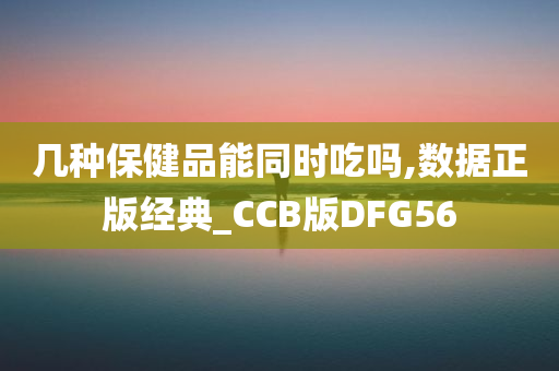 几种保健品能同时吃吗,数据正版经典_CCB版DFG56