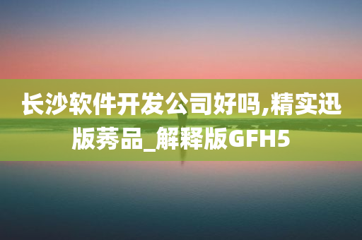 长沙软件开发公司好吗,精实迅版莠品_解释版GFH5