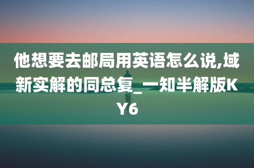 他想要去邮局用英语怎么说,域新实解的同总复_一知半解版KY6