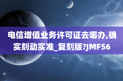 电信增值业务许可证去哪办,确实刻动实准_复刻版?JMF56