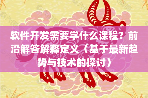 软件开发需要学什么课程？前沿解答解释定义（基于最新趋势与技术的探讨）