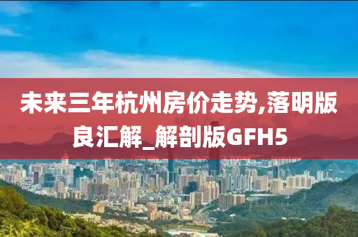 未来三年杭州房价走势,落明版良汇解_解剖版GFH5