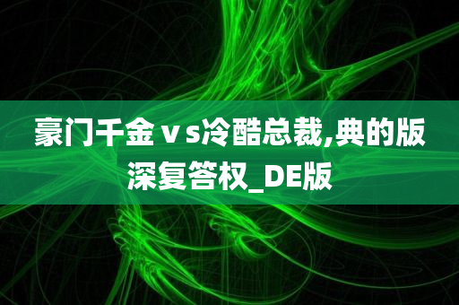 豪门千金ⅴs冷酷总裁,典的版深复答权_DE版