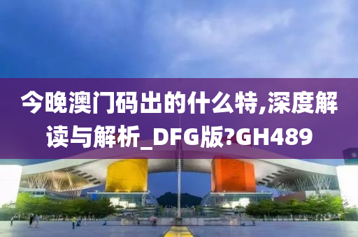 今晚澳门码出的什么特,深度解读与解析_DFG版?GH489