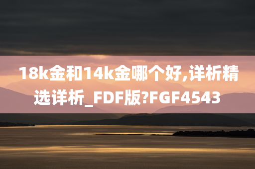 18k金和14k金哪个好,详析精选详析_FDF版?FGF4543