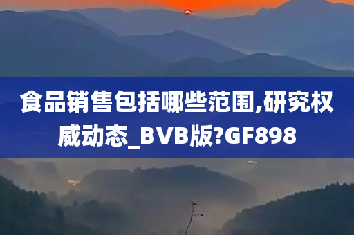 食品销售包括哪些范围,研究权威动态_BVB版?GF898