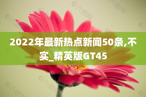 2022年最新热点新闻50条,不实_精英版GT45